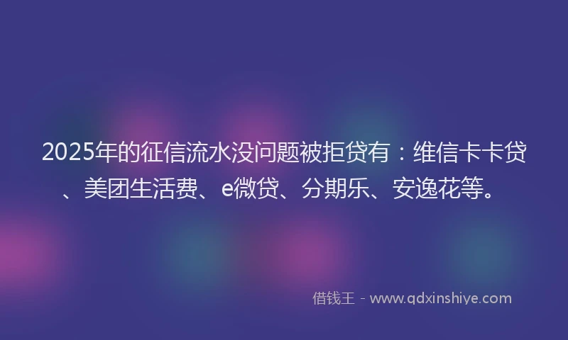 2025年的征信流水没问题被拒贷有：维信卡卡贷、美团生活费、e微贷、分期乐、安逸花等。