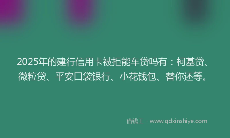 2025年的建行信用卡被拒能车贷吗有：柯基贷、微粒贷、平安口袋银行、小花钱包、替你还等。