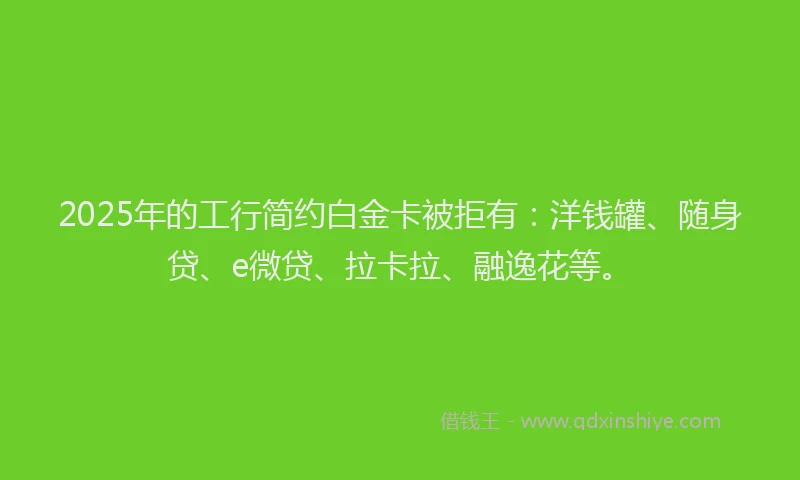 2025年的工行简约白金卡被拒有：洋钱罐、随身贷、e微贷、拉卡拉、融逸花等。