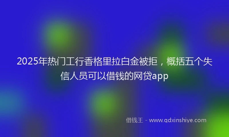 2025年热门工行香格里拉白金被拒，概括五个失信人员可以借钱的网贷app