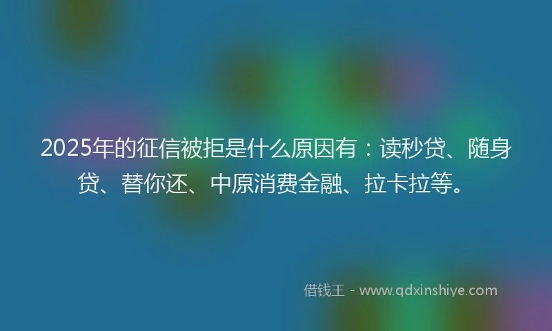 2025年的征信被拒是什么原因有：读秒贷、随身贷、替你还、中原消费金融、拉卡拉等。