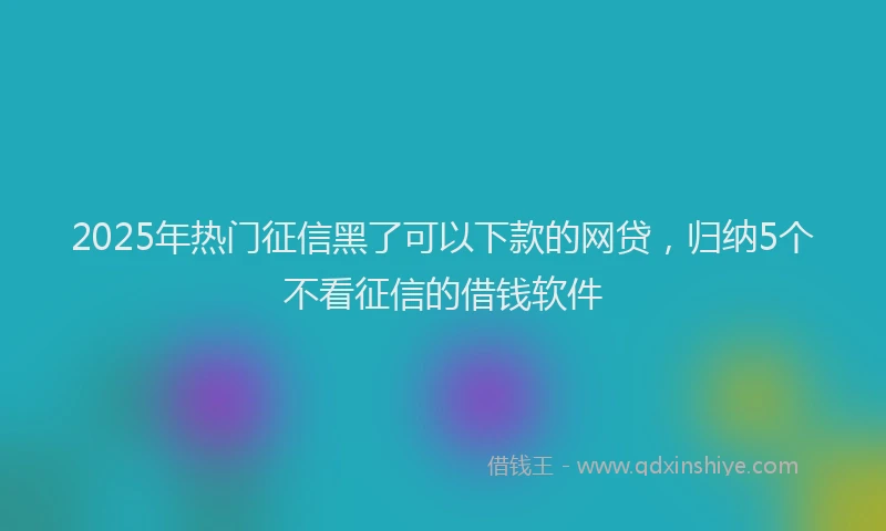 2025年热门征信黑了可以下款的网贷，归纳5个不看征信的借钱软件