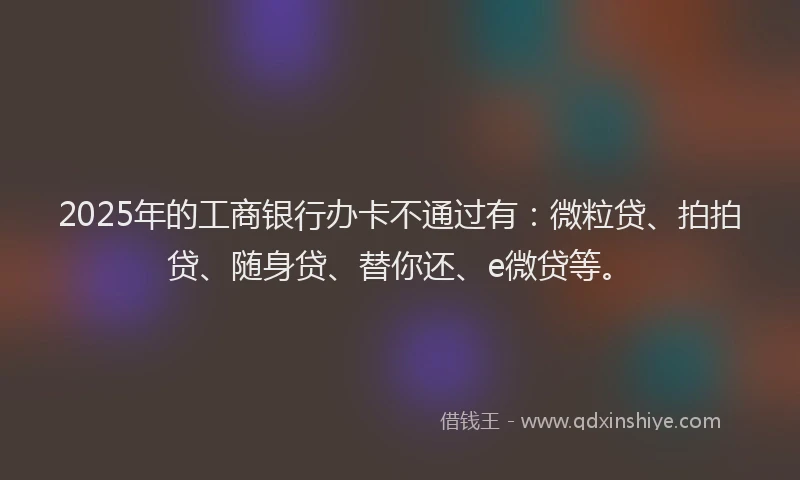 2025年的工商银行办卡不通过有：微粒贷、拍拍贷、随身贷、替你还、e微贷等。