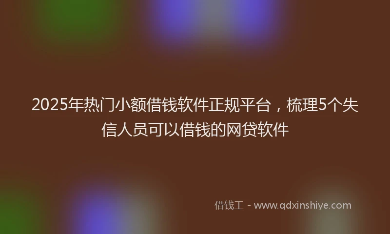 2025年热门小额借钱软件正规平台，梳理5个失信人员可以借钱的网贷软件