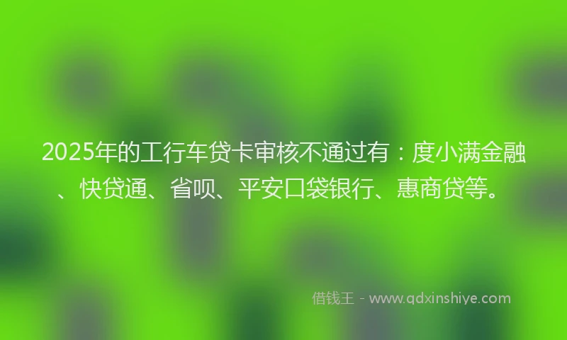 2025年的工行车贷卡审核不通过有：度小满金融、快贷通、省呗、平安口袋银行、惠商贷等。