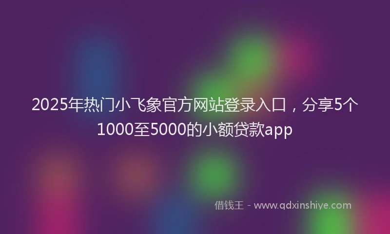 2025年热门小飞象官方网站登录入口，分享5个1000至5000的小额贷款app