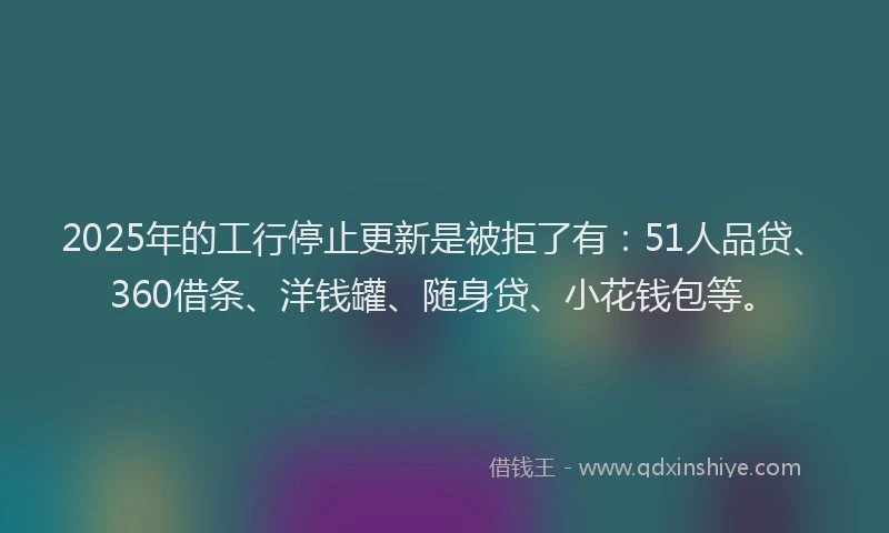 2025年的工行停止更新是被拒了有：51人品贷、360借条、洋钱罐、随身贷、小花钱包等。