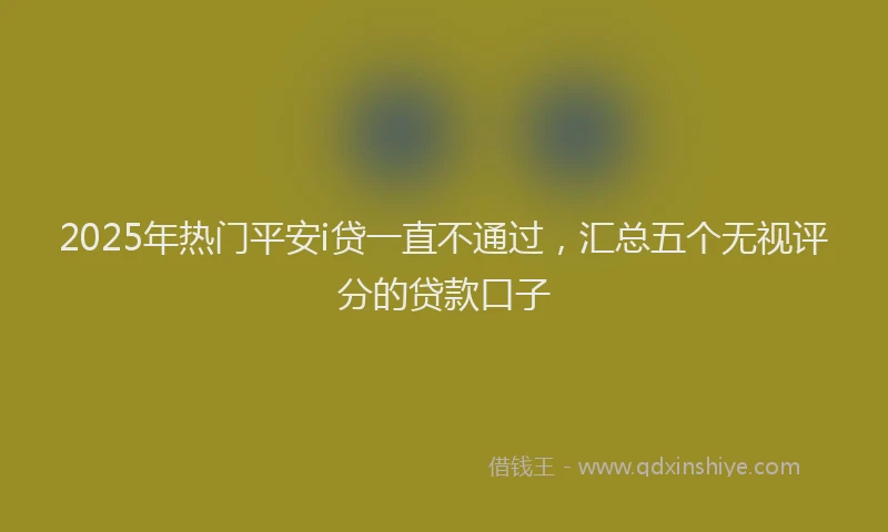 2025年热门平安i贷一直不通过，汇总五个无视评分的贷款口子
