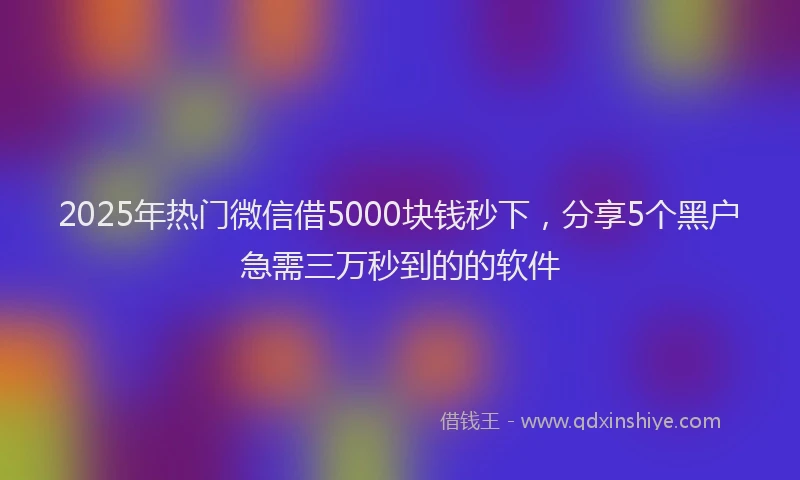 2025年热门微信借5000块钱秒下，分享5个黑户急需三万秒到的的软件