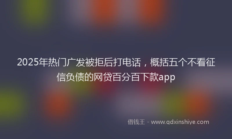2025年热门广发被拒后打电话，概括五个不看征信负债的网贷百分百下款app