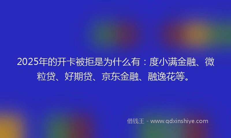2025年的开卡被拒是为什么有：度小满金融、微粒贷、好期贷、京东金融、融逸花等。