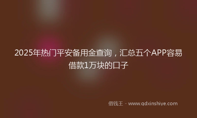 2025年热门平安备用金查询，汇总五个APP容易借款1万块的口子