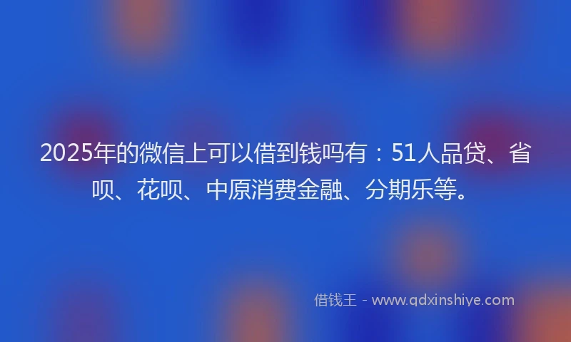 2025年的微信上可以借到钱吗有：51人品贷、省呗、花呗、中原消费金融、分期乐等。