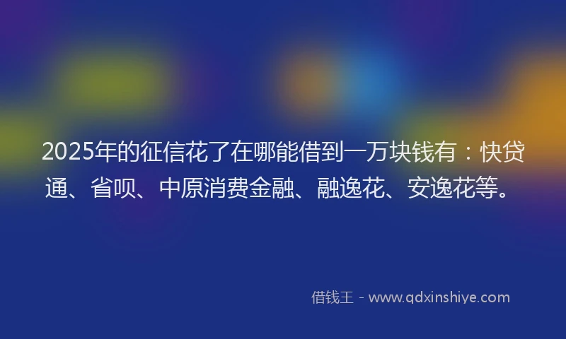 2025年的征信花了在哪能借到一万块钱有：快贷通、省呗、中原消费金融、融逸花、安逸花等。
