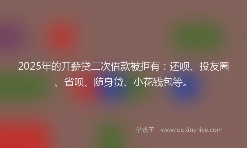 2025年的开薪贷二次借款被拒有：还呗、投友圈、省呗、随身贷、小花钱包等。