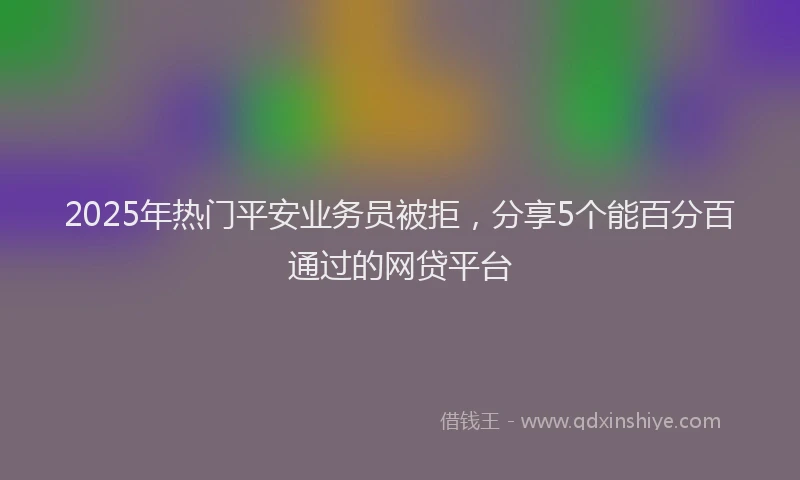 2025年热门平安业务员被拒，分享5个能百分百通过的网贷平台