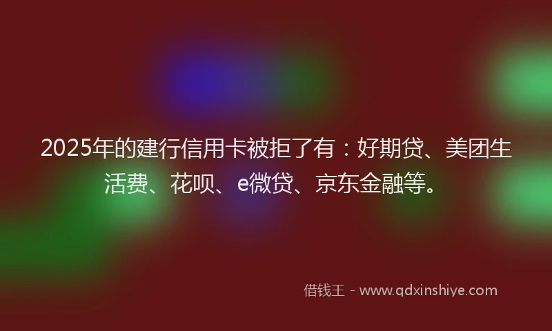 2025年的建行信用卡被拒了有：好期贷、美团生活费、花呗、e微贷、京东金融等。