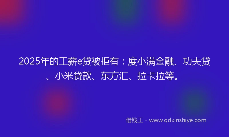 2025年的工薪e贷被拒有：度小满金融、功夫贷、小米贷款、东方汇、拉卡拉等。