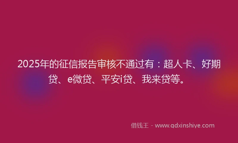 2025年的征信报告审核不通过有：超人卡、好期贷、e微贷、平安i贷、我来贷等。