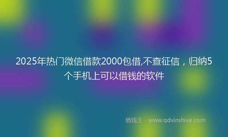 2025年热门微信借款2000包借,不查征信，归纳5个手机上可以借钱的软件