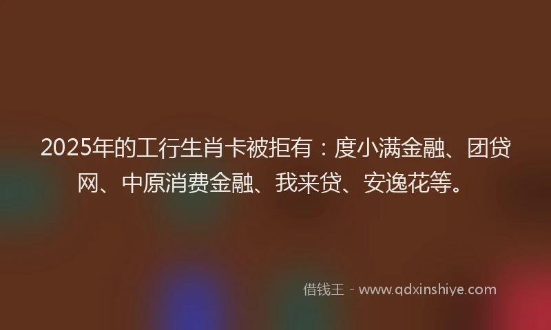 2025年的工行生肖卡被拒有：度小满金融、团贷网、中原消费金融、我来贷、安逸花等。