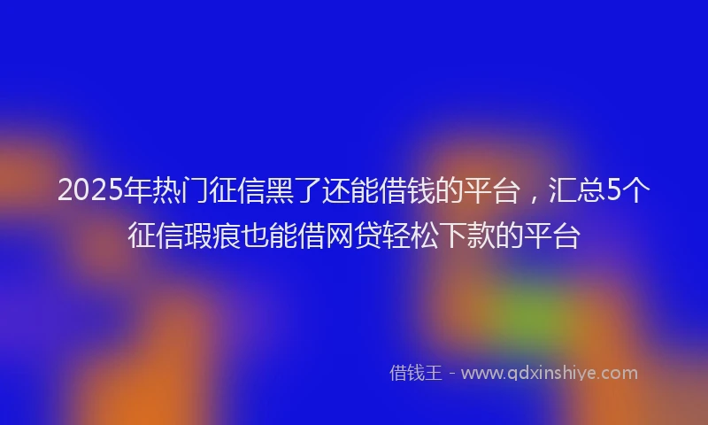 2025年热门征信黑了还能借钱的平台，汇总5个征信瑕疵也能借网贷轻松下款的平台