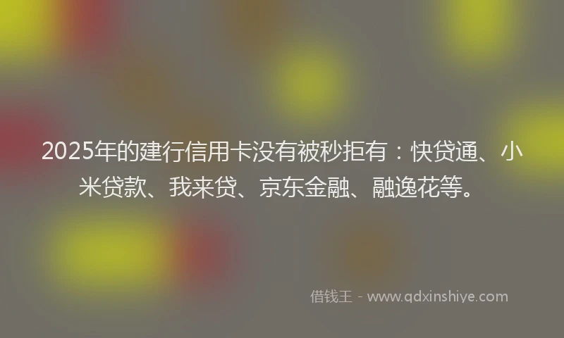 2025年的建行信用卡没有被秒拒有：快贷通、小米贷款、我来贷、京东金融、融逸花等。