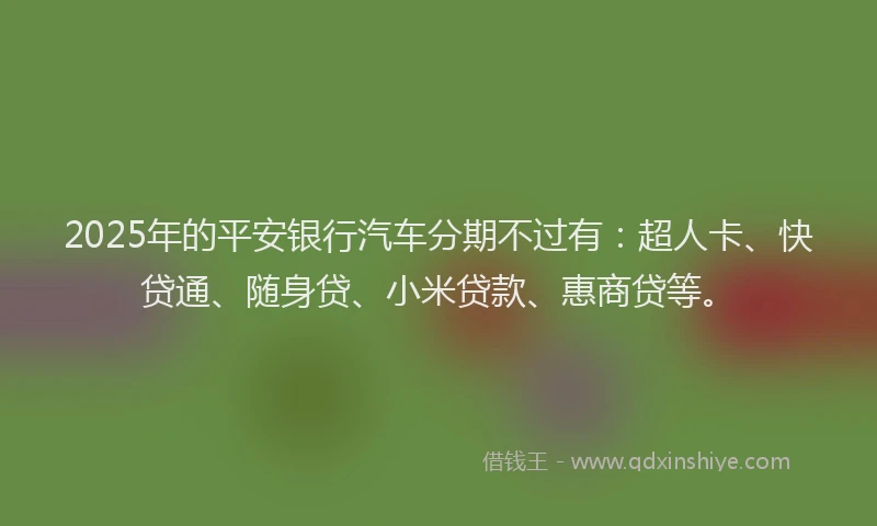 2025年的平安银行汽车分期不过有：超人卡、快贷通、随身贷、小米贷款、惠商贷等。
