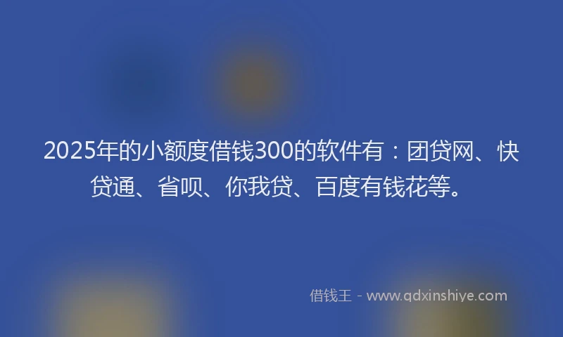 2025年的小额度借钱300的软件有：团贷网、快贷通、省呗、你我贷、百度有钱花等。