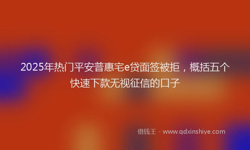 2025年热门平安普惠宅e贷面签被拒，概括五个快速下款无视征信的口子
