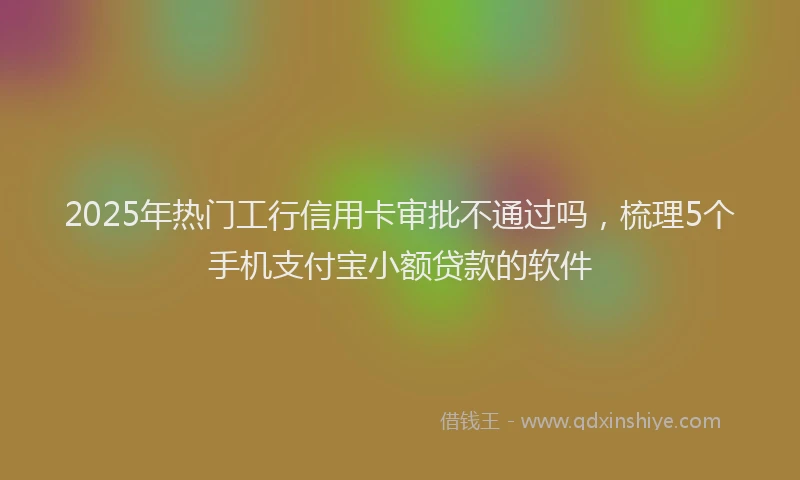 2025年热门工行信用卡审批不通过吗，梳理5个手机支付宝小额贷款的软件