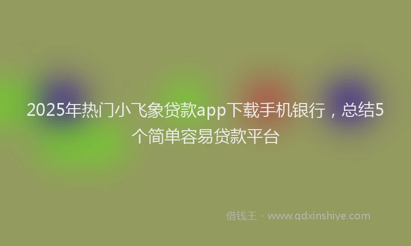 2025年热门小飞象贷款app下载手机银行，总结5个简单容易贷款平台