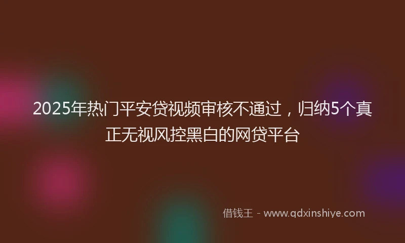 2025年热门平安贷视频审核不通过，归纳5个真正无视风控黑白的网贷平台
