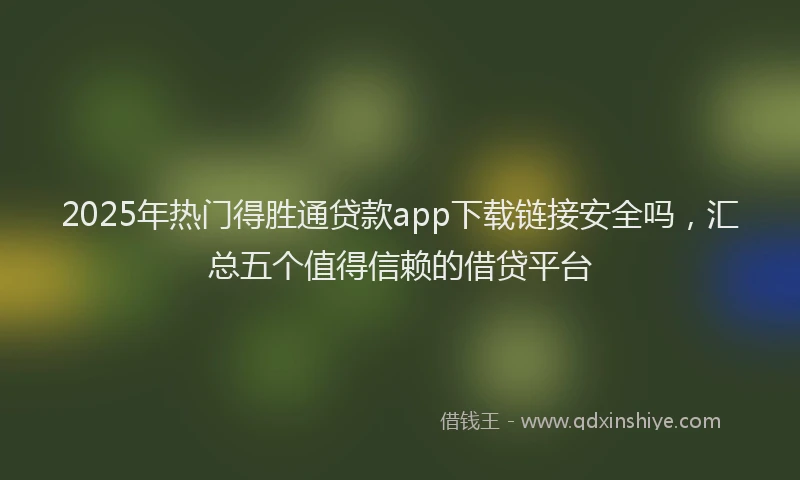 2025年热门得胜通贷款app下载链接安全吗，汇总五个值得信赖的借贷平台