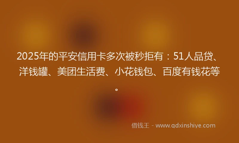 2025年的平安信用卡多次被秒拒有：51人品贷、洋钱罐、美团生活费、小花钱包、百度有钱花等。