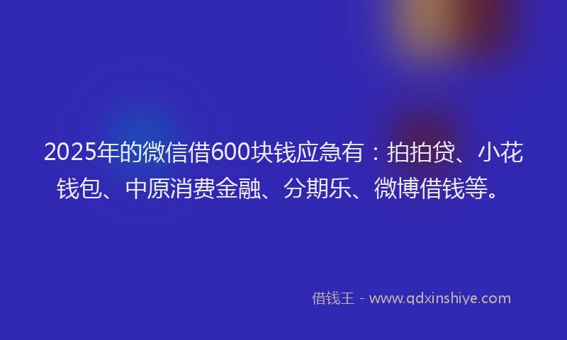 2025年的微信借600块钱应急有：拍拍贷、小花钱包、中原消费金融、分期乐、微博借钱等。