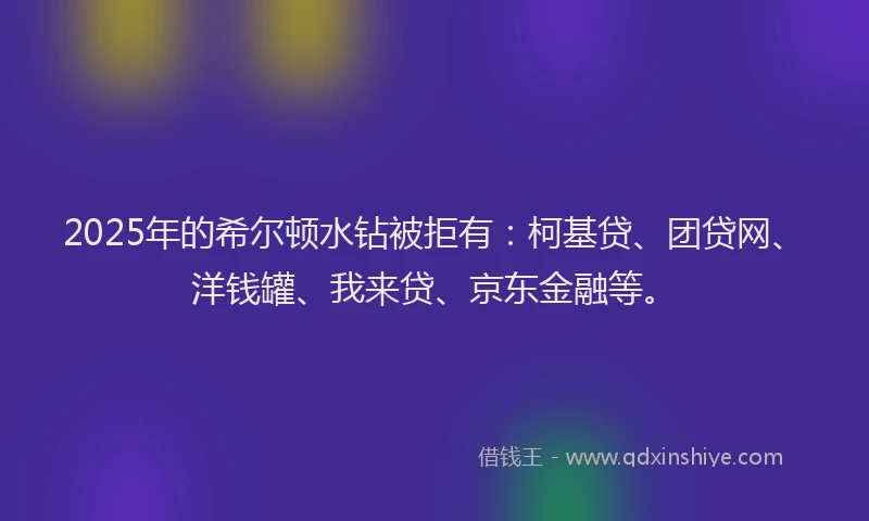 2025年的希尔顿水钻被拒有：柯基贷、团贷网、洋钱罐、我来贷、京东金融等。