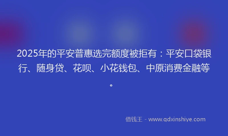 2025年的平安普惠选完额度被拒有：平安口袋银行、随身贷、花呗、小花钱包、中原消费金融等。