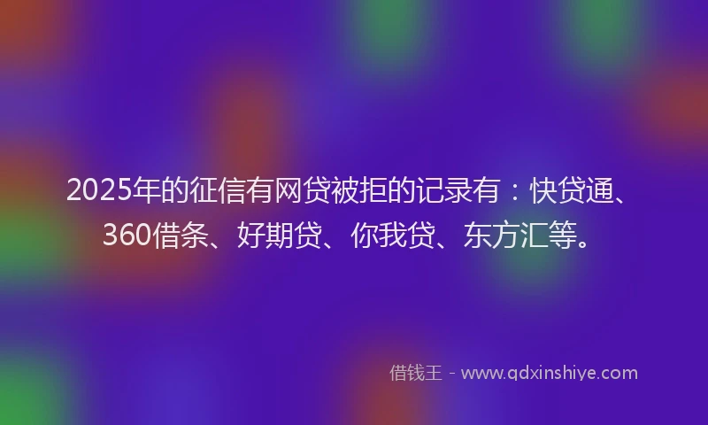 2025年的征信有网贷被拒的记录有：快贷通、360借条、好期贷、你我贷、东方汇等。