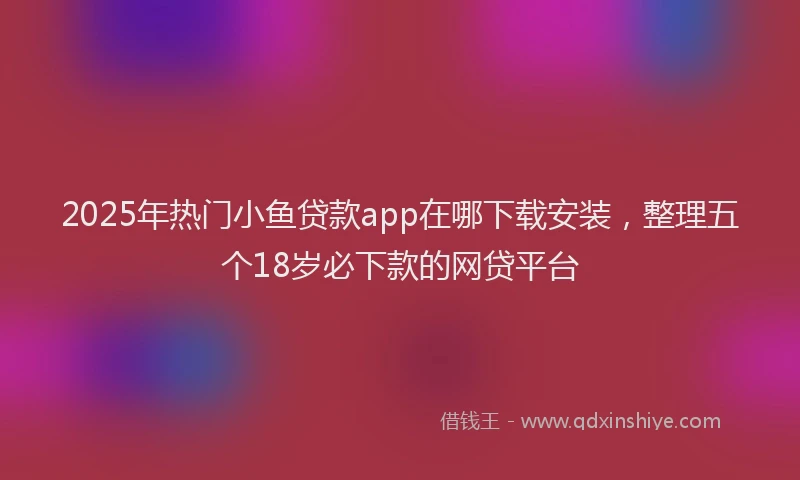 2025年热门小鱼贷款app在哪下载安装，整理五个18岁必下款的网贷平台