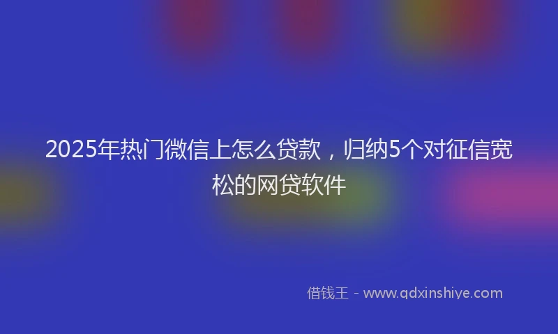 2025年热门微信上怎么贷款，归纳5个对征信宽松的网贷软件