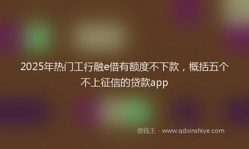 2025年热门工行融e借有额度不下款，概括五个不上征信的贷款app