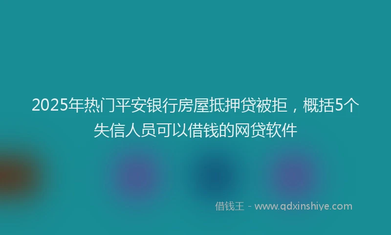 2025年热门平安银行房屋抵押贷被拒，概括5个失信人员可以借钱的网贷软件
