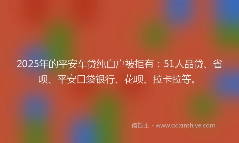 2025年的平安车贷纯白户被拒有：51人品贷、省呗、平安口袋银行、花呗、拉卡拉等。