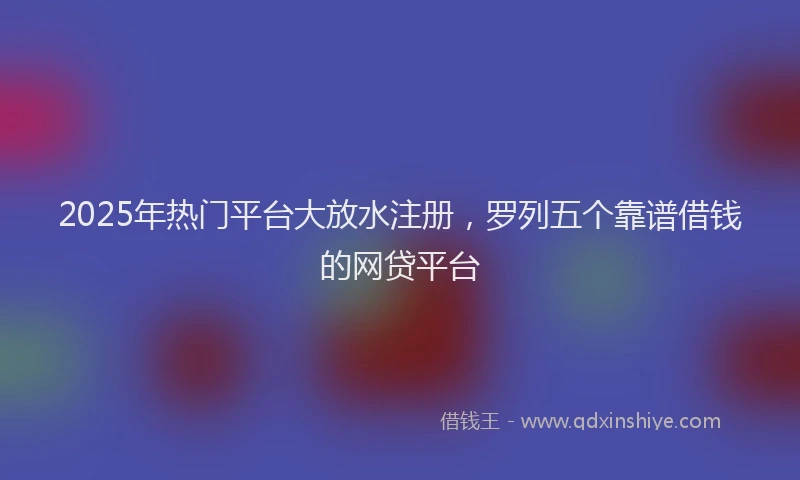 2025年热门平台大放水注册，罗列五个靠谱借钱的网贷平台
