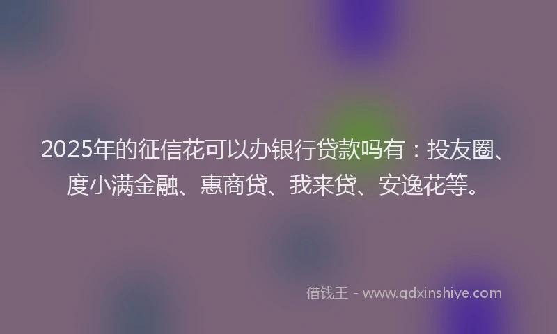 2025年的征信花可以办银行贷款吗有：投友圈、度小满金融、惠商贷、我来贷、安逸花等。