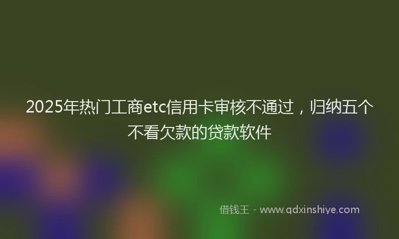 2025年热门工商etc信用卡审核不通过，归纳五个不看欠款的贷款软件