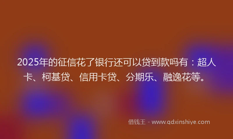 2025年的征信花了银行还可以贷到款吗有：超人卡、柯基贷、信用卡贷、分期乐、融逸花等。