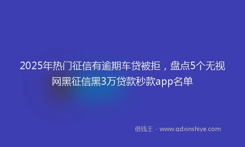 2025年热门征信有逾期车贷被拒，盘点5个无视网黑征信黑3万贷款秒款app名单
