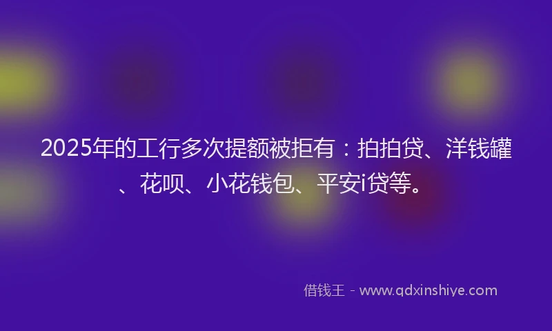 2025年的工行多次提额被拒有：拍拍贷、洋钱罐、花呗、小花钱包、平安i贷等。